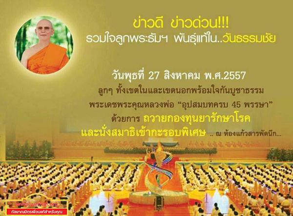 พิธีถวายกองทุนรักษาพระภิกษุ - สามเณรอาพาธ  บูชาธรรมพระเดชพระคุณพระเทพญาณมหามุนี  เนื่องในวันธรรมชัย   วันพุธที่ 27 สิงหาคม พ.ศ. 2557 เวลา 10.00 น.  หน้ารัตนบัลลังก์ สภาธรรมกายสากล วัดพระธรรมกาย