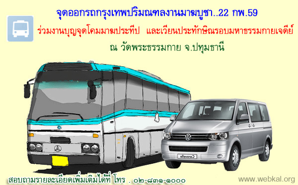 จุดออกรถกรุงเทพปริมณฑล ร่วมงานมาฆปุรณมี วันที่ ๒๒ กุมภาพันธ์ พ.ศ. ๒๕๕๙ วันแห่งการสั่งสมบุญบารมี          ขอเรียนเชิญพุทธศาสนิกชนร่วมพิธีตักบาตร นั่งสมาธิ ฟังธรรม จุดโคมมาฆประทีป และเวียนประทักษิณรอบมหาธรรมกายเจดีย์ เจดีย์แห่งพระรัตนตรัย  ณ วัดพระธรรมกาย จ.ปทุมธานี สอบถามรายละเอียดเพิ่มเติมได้ที่ โทร . ๐๒-๘๓๑-๑๐๐๐