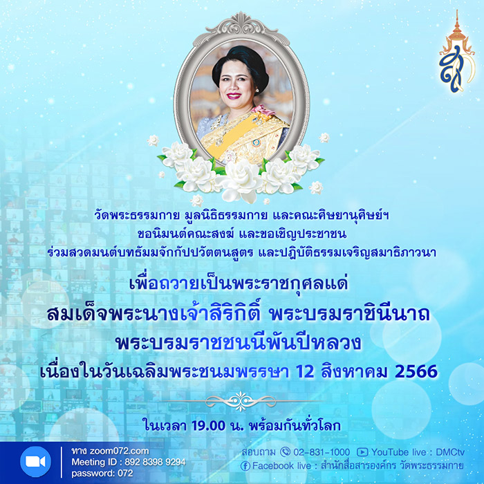 ร่วมสวดมนต์บทธัมมจักกัปปวัตตนสูตร และปฏิบัติธรรมเจริญสมาธิภาวนาเพื่อถวายเป็นพระราชกุศล แด่ สมเด็จพระนางเจ้าสิริกิติ์ พระบรมราชินีนาถ พระบรมราชชนนีพันปีหลวง  เนื่องในวันเฉลิมพระชนมพรรษา  12 สิงหาคม 2566 ในเวลา 19.00 น. พร้อมกันทั่วโลก