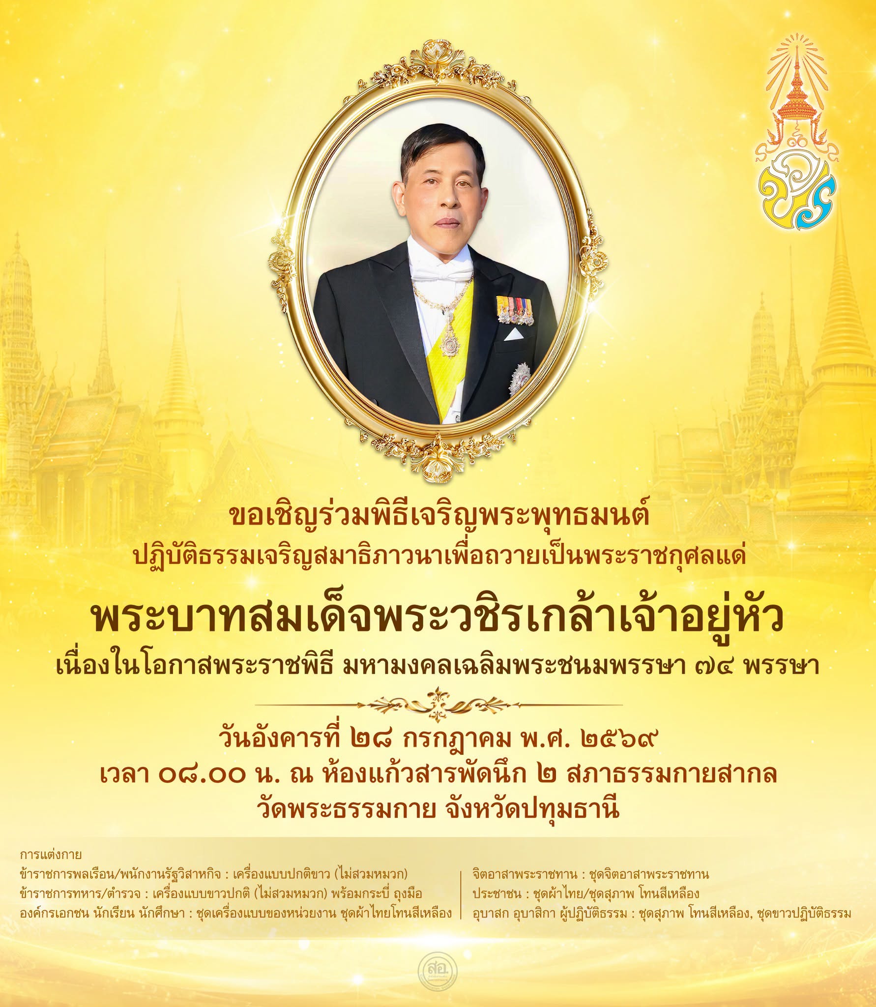 ขอเชิญร่วมพิธีเจริญพระพุทธมนต์ ปฏิบัติธรรมเจริญสมาธิภาวนาเพื่อถวายเป็นพระราชกุศลแด่ พระบาทสมเด็จพระวชิรเกล้าเจ้าอยู่หัว เนื่องในโอกาสพระราชพิธี มหามงคลเฉลิมพระชนมพรรษา ๗๔ พรรษา  วันอังคารที่ ๒๘ กรกฎาคม พ.ศ. ๒๕๖๙ เวลา ๐๘.๐๐ น. ณ ห้องแก้วสารพัดนึก ๒ สภาธรรมกายสากล วัดพระธรรมกาย จังหวัดปทุมธานี