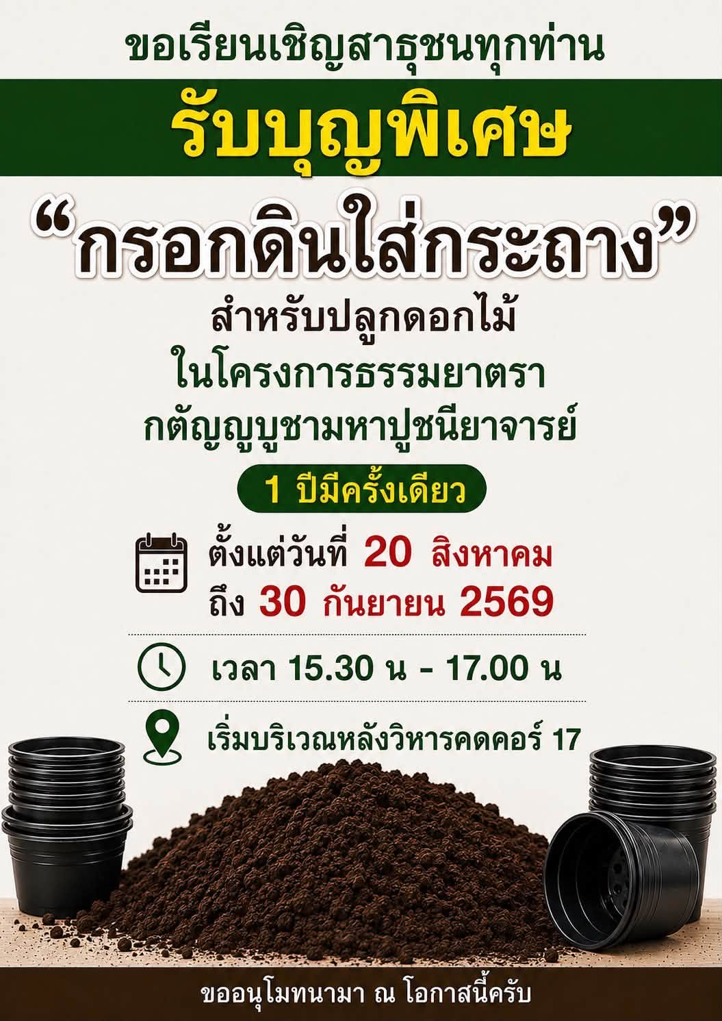 ขอเชิญชวนสาธุชนผู้มีบุญ “มารับบุญกรอกดินใส่กระถาง” สำหรับปลูกดอกไม้ ในโครงการธรรมยาตรากตัญญูบูชามหาปูชนียาจารย์  1 ปีมีครั้งเดียว  ตั้งแต่วันที่ 20 สิงหาคม ถึง 30 กันยายน 2569 เวลา 15.30 น - 17.00 น. เริ่มหลังวิหารคดคอร์ 17 